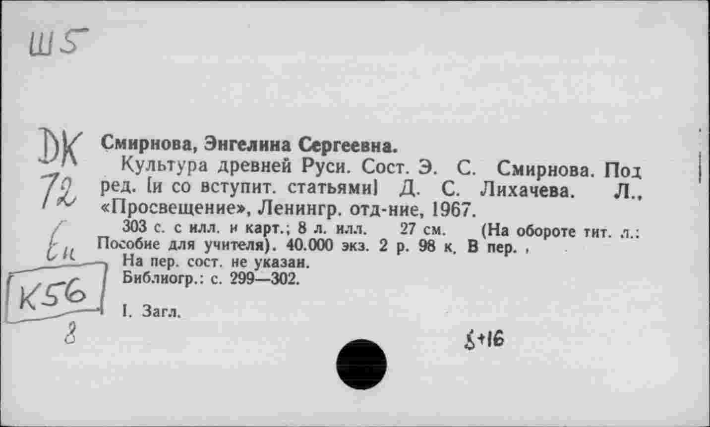 ﻿ws"
Смирнова, Энгелина Сергеевна.
Культура древней Руси. Сост. Э. С. Смирнова. Под ред. [и со вступит, статьями] Д. С. Лихачева. Л., «Просвещение», Ленингр. отд-ние, 1967.
303 с. с илл. и карт.; 8 л. илл. 27 см. (На обороте тит. л ; Пособие для учителя). 40.000 экз. 2 р. 98 к. В пер. ,
На пер. сост. не указан.
Библиогр.: с. 299—302.
I. Загл.
4<іб